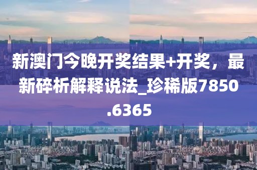 新澳门今晚开奖结果+开奖，最新碎析解释说法_珍稀版7850.6365