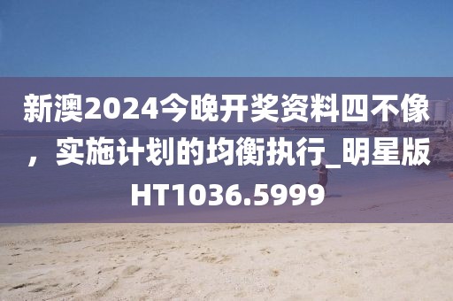 新澳2024今晚开奖资料四不像，实施计划的均衡执行_明星版HT1036.5999