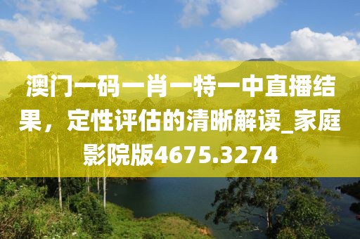 澳门一码一肖一特一中直播结果，定性评估的清晰解读_家庭影院版4675.3274