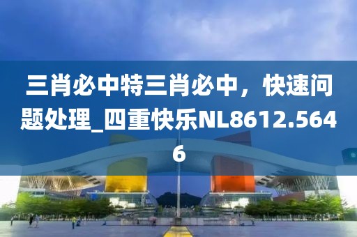三肖必中特三肖必中，快速问题处理_四重快乐NL8612.5646