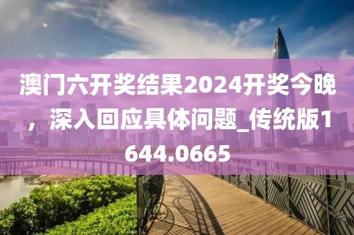 澳门六开奖结果2024开奖今晚，深入回应具体问题_传统版1644.0665