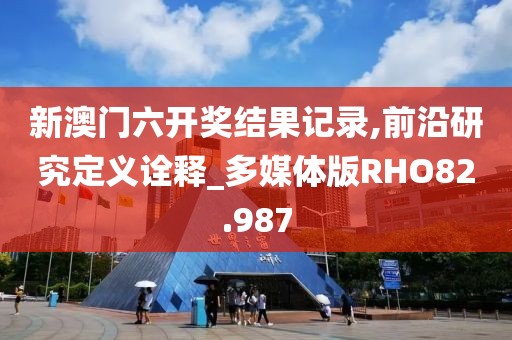 新澳门六开奖结果记录,前沿研究定义诠释_多媒体版RHO82.987