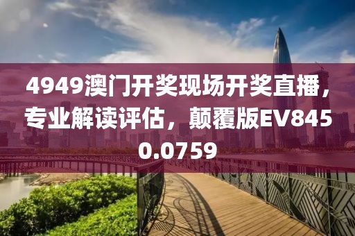 4949澳门开奖现场开奖直播，专业解读评估，颠覆版EV8450.0759