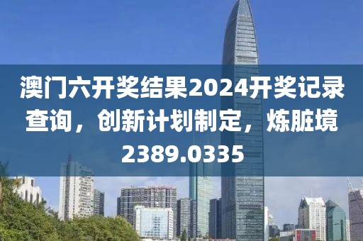 澳门六开奖结果2024开奖记录查询，创新计划制定，炼脏境2389.0335