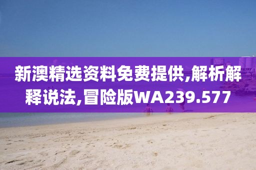 新澳精选资料免费提供,解析解释说法,冒险版WA239.577